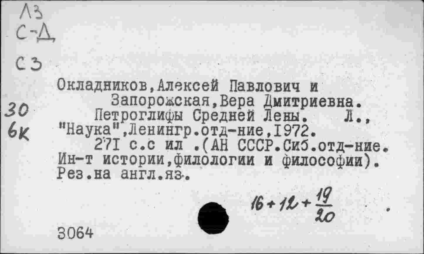 ﻿Окладников,Алексей Павлович и Запорожская,Вера Дмитриевна.
15 у Петроглифы Средней Лены. Л., 6 г	"Наука ", Л енингр. отд-ние, 1972.
271 с.с ил .(АН СССР.Сиб.отд-ние Ин-т истории,филологии и философии). Рез.на англ.яз-.
3064